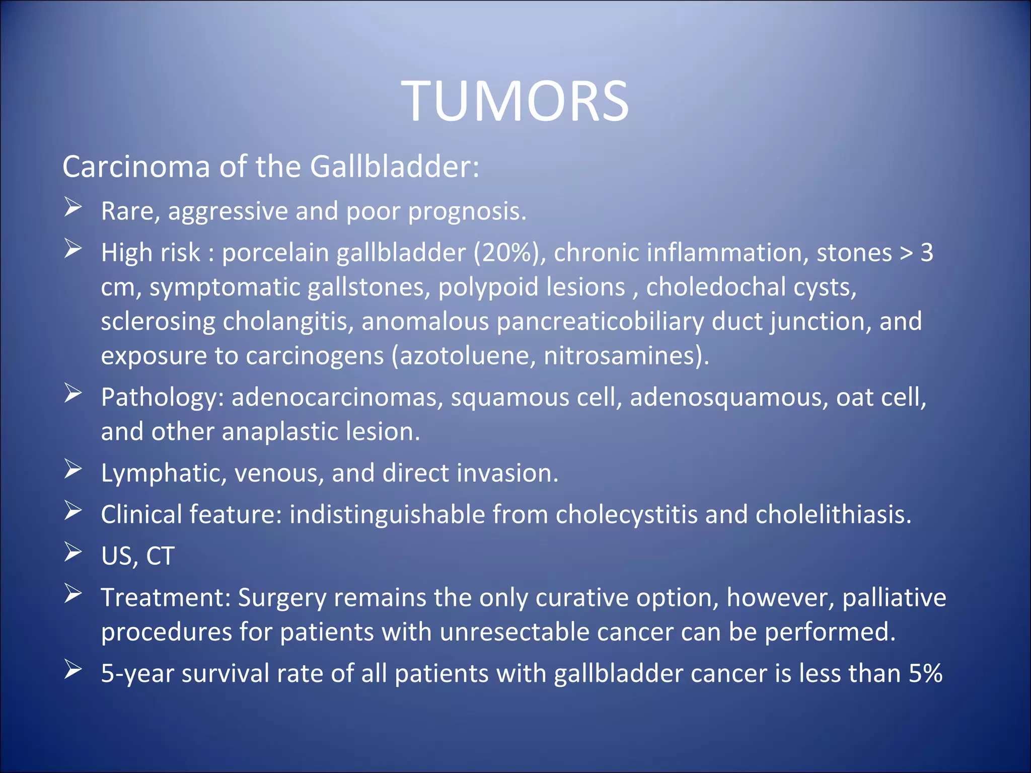 TUMORS
Carcinoma of the Gallbladder:
 Rare, aggressive and poor prognosis.
 High risk : porcelain gallbladder (20%), chronic inflammation, stones > 3
cm, symptomatic gallstones, polypoid lesions , choledochal cysts,
sclerosing cholangitis, anomalous pancreaticobiliary duct junction, and
exposure to carcinogens (azotoluene, nitrosamines).
 Pathology: adenocarcinomas, squamous cell, adenosquamous, oat cell,
and other anaplastic lesion.
 Lymphatic, venous, and direct invasion.
 Clinical feature: indistinguishable from cholecystitis and cholelithiasis.
 US, CT
 Treatment: Surgery remains the only curative option, however, palliative
procedures for patients with unresectable cancer can be performed.
 5-year survival rate of all patients with gallbladder cancer is less than 5%
 