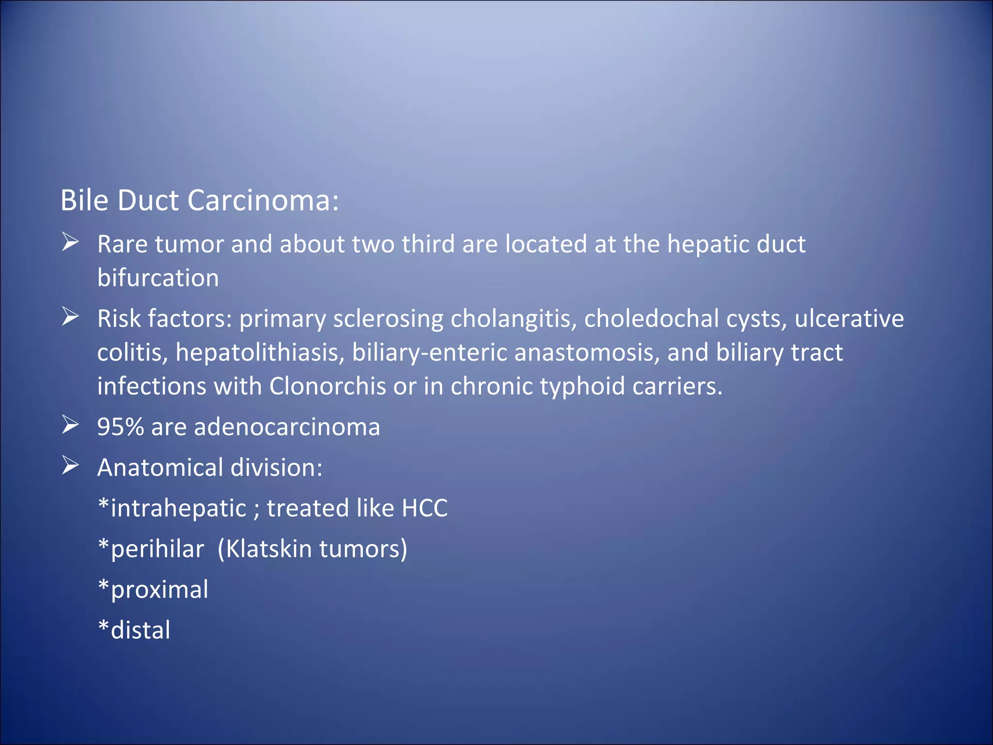 Bile Duct Carcinoma:
 Rare tumor and about two third are located at the hepatic duct
bifurcation
 Risk factors: primary sclerosing cholangitis, choledochal cysts, ulcerative
colitis, hepatolithiasis, biliary-enteric anastomosis, and biliary tract
infections with Clonorchis or in chronic typhoid carriers.
 95% are adenocarcinoma
 Anatomical division:
*intrahepatic ; treated like HCC
*perihilar (Klatskin tumors)
*proximal
*distal
 