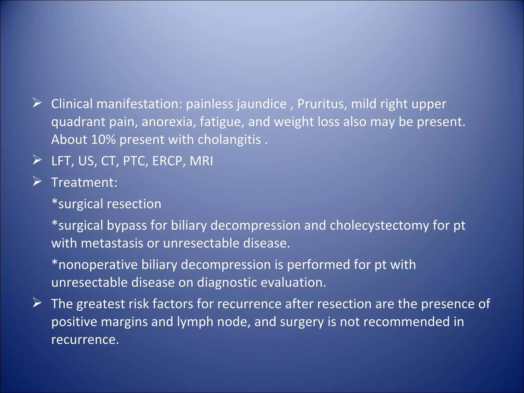  Clinical manifestation: painless jaundice , Pruritus, mild right upper
quadrant pain, anorexia, fatigue, and weight loss also may be present.
About 10% present with cholangitis .
 LFT, US, CT, PTC, ERCP, MRI
 Treatment:
*surgical resection
*surgical bypass for biliary decompression and cholecystectomy for pt
with metastasis or unresectable disease.
*nonoperative biliary decompression is performed for pt with
unresectable disease on diagnostic evaluation.
 The greatest risk factors for recurrence after resection are the presence of
positive margins and lymph node, and surgery is not recommended in
recurrence.
 