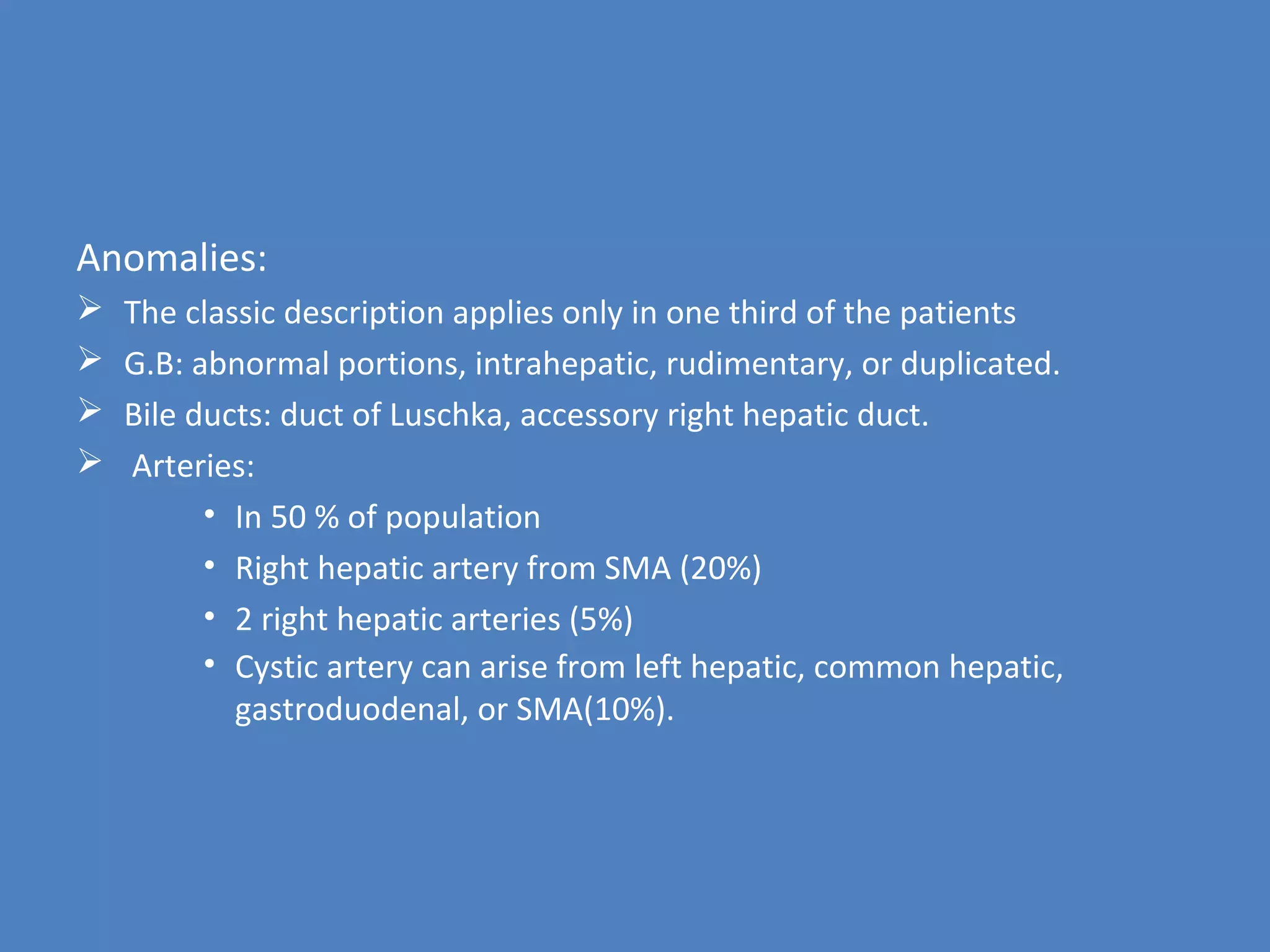 Anomalies:
 The classic description applies only in one third of the patients
 G.B: abnormal portions, intrahepatic, rudimentary, or duplicated.
 Bile ducts: duct of Luschka, accessory right hepatic duct.
 Arteries:
• In 50 % of population
• Right hepatic artery from SMA (20%)
• 2 right hepatic arteries (5%)
• Cystic artery can arise from left hepatic, common hepatic,
gastroduodenal, or SMA(10%).
 