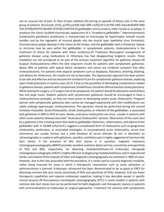not an unusual site of pain. B. Sites of pain radiation (%) during an episode of biliary colic in the same
group of patients. Brunicardi_Ch32_p1393-p1428.indd 1404 11/02/19 2:43 PM 1405 GALLBLADDER AND
THE EXTRAHEPATIC BILIARY SYSTEM CHAPTER 32 gallbladder lamina propria, either locally or as polyps. It
produces the classic studded macroscopic appearance of a “strawberry gallbladder.” Adenomyomatosis
(cholecystitis glandularis proliferans) is characterized on microscopy by hypertrophic smooth muscle
bundles and by the ingrowths of mucosal glands into the muscle layer (epithelial sinus formation).
Granulomatous polyps develop in the lumen at the fundus, and the gallbladder wall is thickened. Septae
or strictures may be seen within the gallbladder. In symptomatic patients, cholecystectomy is the
treatment of choice for patients with these conditions.29 Treatment Nonsurgical management of
gallstone disease using medications or lithotripsy has had disappointing longterm results. These
modalities are not considered to be part of the primary treatment algorithm for gallstone disease.30
Surgical cholecystectomy offers the best long-term results for patients with symptomatic gallstones.
About 90% of patients with typical biliary symptoms and stones are rendered symptom free after
cholecystectomy. For patients with atypical symptoms such as dyspepsia, flatulence, belching, bloating,
and dietary fat intolerance, the results are not as favorable. The laparoscopic approach has been proven
to be safe and effective and has become the standard of care for symptomatic gallstone disease, replacing
open cholecystectomy in routine cases.29,31 3 Due to the possibility of developing complications related
to gallstone disease, patients with symptomatic cholelithiasis should be offered elective cholecystectomy.
While waiting for surgery, or if surgery has to be postponed, the patient should be advised to avoid dietary
fats and large meals. Diabetic patients with symptomatic gallstones should be encouraged to have a
cholecystectomy promptly, as they are more prone to developing severe acute cholecystitis. Pregnant
women with symptomatic gallstones who cannot be managed expectantly with diet modifications can
safely undergo laparoscopic cholecystectomy. The operation should be performed during the second
trimester if possible. Acute Cholecystitis. Acute cholecystitis, or infection of the gallbladder, is associated
with gallstones in 90% to 95% of cases. Rarely, acalculous cholecystitis can occur, usually in patients with
other acute systemic diseases (see later “Acalculous Cholecystitis” section). Obstruction of the cystic duct
by a gallstone is the initiating event that leads to gallbladder distention, inflammation, and edema of the
gallbladder wall. In 20,000 cells/mm3 ) suggests a complicated form of cholecystitis such as gangrenous
cholecystitis, perforation, or associated cholangitis. In uncomplicated acute cholecystitis, serum liver
chemistries are usually normal, but a mild elevation of serum bilirubin (8 mm in diameter) on
ultrasonography in a patient with gallstones, jaundice, and biliary pain is highly suggestive of common bile
duct stones. If the presence of bile duct stones is in question, magnetic resonance
cholangiopancreatography (MRCP) provides excellent anatomic detail and has a sensitivity and specificity
of 95% and 89%, respectively, for detecting choledocholithiasis.14 Endoscopic retrograde
cholangiopancreatography (ERCP) is highly effective at diagnosing choledocholithiasis and in experienced
hands, cannulation of the ampulla of Vater and diagnostic cholangiography are achieved in >90% of cases.
However, due to the risks associated with the procedure, it is rarely used as a purely diagnostic modality,
rather being reserved for cases in which a therapeutic intervention such as stone extraction or
sphincterotomy is planned. Endoscopic ultrasound has been demonstrated to be as good as ERCP for
detecting common bile duct stones (sensitivity of 95% and specificity of 97%). However, EUS has fewer
therapeutic capabilities and requires endoscopic expertise, making it less desirable except in specific
clinical senarios.39 Percutaneous transhepatic cholangiography (PTC) is rarely needed in patients with
common bile duct stones but can be performed for both diagnostic and therapeutic reasons in patients
with contraindications to endoscopic or surgical approaches. Treatment For patients with symptomatic
 