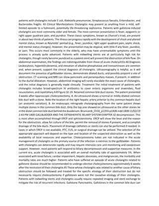patients with cholangitis include E coli, Klebsiella pneumoniae, Streptococcus faecalis, Enterobacter, and
Bacteroides fragilis. 43 Clinical Manifestations Cholangitis may present as anything from a mild, self-
limited episode to a fulminant, potentially life-threatening septicemia. Patients with gallstone-induced
cholangitis are most commonly older and female. The most common presentation is fever, epigastric or
right upper quadrant pain, and jaundice. These classic symptoms, known as Charcot’s triad, are present
in about two-thirds of patients. The illness can progress rapidly with the development of shock and altered
mental status, known as Reynolds’ pentad (e.g., fever, jaundice, right upper quadrant pain, septic shock,
and mental status changes). However, the presentation may be atypical, with little if any fever, jaundice,
or pain. This occurs most commonly in the elderly, who may have unremarkable symptoms until the
process is already quite advanced. Patients with indwelling stents are at particularly high risk for
cholangitis, though rarely become jaundiced as a patent stent will prevent the obstruction of bile flow. On
abdominal examination, the findings are indistinguishable from those of acute cholecystitis.44 Diagnosis
Leukocytosis, hyperbilirubinemia, and elevation of alkaline phosphatase and transaminases are common
and, when present, support the clinical diagnosis of cholangitis. Ultrasonography is helpful, as it will
document the presence of gallbladder stones, demonstrate dilated ducts, and possibly pinpoint a site of
obstruction. CT scanning and MRI can show pancreatic and periampullary masses, if present, in addition
to the ductal dilatation. However, abdominal imaging will rarely elucidate the exact cause of cholangitis,
and the initial diagnosis is generally made clinically. Treatment The initial treatment of patients with
cholangitis includes broad-spectrum IV antibiotics to cover enteric organisms and anaerobes, fluid
resuscitation, and rapid biliary A B Figure 32-19. Retained common bile duct stones. The patient presented
3 weeks after laparoscopic cholecystectomy. A. An ultrasound shows a normal or mildly dilated common
bile duct with a stone. Note the location of the right hepatic artery anterior to the common hepatic duct
(an anatomic variation). B. An endoscopic retrograde cholangiography from the same patient shows
multiple stones in the common bile duct. Only the top one showed on ultrasound as the other stones lie
in the distal common bile duct behind the duodenum. Brunicardi_Ch32_p1393-p1428.indd 1408 11/02/19
2:43 PM 1409 GALLBLADDER AND THE EXTRAHEPATIC BILIARY SYSTEM CHAPTER 32 decompression. This
is most often accomplished through ERCP and sphincterotomy. ERCP will show the level and the reason
for the obstruction, allow for culture of the bile, permit the removal of stones if present, and accomplish
drainage of the bile ducts. Placement of drainage catheters or stents can also be performed if needed. In
cases in which ERCP is not available, PTC, EUS, or surgical drainage can be utilized. The selection of the
appropriate approach will depend on the type and location of the suspected obstruction as well as the
availability of local resources and expertise. Cholecystostomy tubes are not indicated in the acute
management of cholangitis as the primary source of the infection is extrinsic to the gallbladder. Patients
with cholangitis can deteriorate rapidly and may require intensive care unit monitoring and vasopressor
support. However, most patients will respond to biliary decompression and supportive measures. In the
current era, acute cholangitis is associated with an overall mortality rate of approximately 5%. When
associated with renal failure, cardiac impairment, hepatic abscesses, and malignancies, the morbidity and
mortality rates are much higher. Patients who have suffered an episode of acute cholangitis related to
gallstone disease should be recommended to undergo elective cholecystectomy approximately 6 weeks
after the resolution of their cholangitis.45 Those whose cholangitis was related to another cause of biliary
obstruction should be followed and treated for the specific etiology of their obstruction but do not
necessarily require cholecystectomy if gallstones were not the causative etiology of their cholangitis.
Patients with indwelling stents and cholangitis usually require repeated imaging and stent exchange to
mitigate the risk of recurrent infections. Gallstone Pancreatitis. Gallstones in the common bile duct can
 