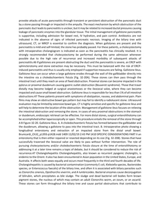 provoke attacks of acute pancreatitis through transient or persistent obstruction of the pancreatic duct
by a stone passing through or impacted in the ampulla. The exact mechanism by which obstruction of the
pancreatic duct leads to pancreatitis is unclear, but it may be related to increased ductal pressures causing
leakage of pancreatic enzymes into the glandular tissue. The initial management of gallstone pancreatitis
is supportive, including admission for bowel rest, IV hydration, and pain control. Antibiotics are not
indicated in the absence of signs of infected pancreatic necrosis. Imaging of the biliary tree with
ultrasound, CT, or MRCP is essential to confirm the diagnosis. When gallstones are present and the
pancreatitis is mild and self-limited, the stone has probably passed. For these patients, a cholecystectomy
with intraoperative cholangiogram is indicated as soon as the pancreatitis has clinically resolved. It is
strongly recommended that cholecystectomy be performed during the same admission whenever
possible due to the high rate of recurrence and increased morbidity of subsequent attacks of
pancreatitis.46 If gallstones are present obstructing the duct and the pancreatitis is severe, an ERCP with
sphincterotomy and stone extraction may be necessary. This must be balanced with the risk of ERCP-
induced pancreatitis and thus is usually only employed if supportive measures are failing. Gallstone Ileus.
Gallstone ileus can occur when a large gallstone erodes through the wall of the gallbladder directly into
the intestine via a choledochoenteric fistula (Fig. 32-20A). These stones can then pass through the
intestinal tract until they reach an area of fixed obstruction. Proximal stones can become impacted in the
pylorus or proximal duodenum causing gastric outlet obstruction (Bouveret syndrome). Those that travel
distally may become lodged at surgical anastomoses or the ileocecal valve, where they can become
impacted and cause small bowel obstruction. Gallstone ileus is responsible for less than 1% of all intestinal
obstructions.47 These patients present with symptoms of obstipation, nausea, and abdominal pain. Plain
films may show an obstructive bowel gas pattern but may fail to identify a radiolucent stone. Ultrasound
evaluation may be limited by extensive bowel gas. CT is highly sensitive and specific for gallstone ileus and
will help to determine the location of the obstruction. Management of gallstone ileus focuses on relieving
the intestinal obstruction and removing the stone. In cases of very proximal obstructions in the stomach
or duodenum, endoscopic retrieval can be effective. For more distal stones, surgical enterolithotomy can
be accomplished either laparoscopically or open. This procedure entails the removal of the stone through
A B Figure 32-20. Gallstone Ileus. A. A choledochoenteric fistula has formed between the gallbladder and
the duodenum, allowing a gallstone to pass into the intestinal tract. B. Intraoperative photo showing a
longitudinal enterotomy and extraction of an impacted stone from the distal small bowel.
Brunicardi_Ch32_p1393-p1428.indd 1409 11/02/19 2:43 PM 1410 SPECIFIC CONSIDERATIONS PART II an
enterotomy that is then either repaired or resected depending on its size (Fig. 32-20B). Stones that have
successfully traversed the ileocecal valve are likely to pass without further intervention. The role of
pursuing cholecystectomy and/or choledochoenteric fistula closure at the time of enterolithotomy or
addressing it at a later time remains a topic of debate, but it should be considered to reduce the risk of
recurrence.47 Cholangiohepatitis Cholangiohepatitis, also known as recurrent pyogenic cholangitis, is
endemic to the Orient. It also has been encountered in Asian population in the United States, Europe, and
Australia. It affects both sexes equally and occurs most frequently in the third and fourth decades of life.
Cholangiohepatitis is caused by bacterial contamination (commonly E coli, Klebsiella species, Bacteroides
species, or Enterococcus faecalis) of the biliary tree, and often it is associated with biliary parasites such
as Clonorchis sinensis, Opisthorchis viverrini, and A lumbricoides. Bacterial enzymes cause deconjugation
of bilirubin, which precipitates as bile sludge. The sludge and dead bacterial cell bodies form brown
pigment stones, the nucleus of which may contain an adult Clonorchis worm, an ovum, or an ascarid.
These stones can form throughout the biliary tree and cause partial obstructions that contribute to
 
