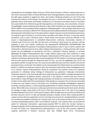 repeated bouts of cholangitis, biliary strictures, further stone formation, infection, hepatic abscesses, or
liver failure (secondary biliary cirrhosis).48 Patients with cholangiohepatitis usually present with pain in
the right upper quadrant or epigastrium, fever, and jaundice. Relapsing symptoms are one of the most
characteristic features of the disease. The episodes may vary in severity but, without intervention, will
gradually lead to malnutrition and hepatic insufficiency. An ultrasound may detect stones in the biliary
tree, pneumobilia from infection by gas-forming organisms, liver abscesses, and, occasionally, strictures.
The gallbladder may be thickened and inflamed in about 20% of patients but rarely contains gallstones.
ERCP or MRCP can be utilized for biliary imaging for cholangiohepatitis. They can detect obstructions and
define strictures and stones. ERCP (or PTC if necessary) has the additional benefit of allowing for emergent
decompression of the biliary tree in the septic patient. Hepatic abscesses may be drained percutaneously.
The long-term goal of therapy is to extract stones and debris and relieve strictures. It may take several
procedures, and in severe, refractory cases in which stones and strictures cannot be relieved, it may
require a hepaticojejunostomy to reestablish biliary–enteric continuity. Occasionally, resection of
involved areas of the liver may offer the best form of treatment. Recurrences are common, and the
prognosis is poor once hepatic insufficiency has developed.49 PROCEDURAL INTERVENTIONS FOR
GALLSTONE DISEASE Percutaneous Transhepatic Cholecystostomy Tubes In cases in which a patient with
cholecystitis is deemed to be too ill to safely undergo cholecystectomy, a cholecystostomy tube may be
placed into the gallbladder to decompress and drain a distended, inflamed, hydropic, or purulent
gallbladder.36 Surgical cholecystostomy with a large catheter placed under local anesthesia is rarely
required today. Rather, percutaneous transhepatic cholecystostomy (PTC) tubes are most often pigtail
catheters inserted percutaneously under ultrasound guidance.50 The catheter is inserted over a guidewire
that has been passed through the abdominal wall, the liver, and into the gallbladder (Fig. 32-21). By
passing the catheter through the liver, the risk of uncontrolled bile leak around the catheter and into the
peritoneal cavity is minimized. The catheter can be removed when the inflammation has resolved and the
patient’s condition has improved. A patent cystic duct should be confirmed by a tube cholangiogram prior
to its removal. Interval cholecystectomy should be considered if the patient’s fitness has improved,
particularly in individuals whose etiology of cholecystitis was gallstones. Endoscopic Interventions
Endoscopic advances in the last few decades have made endoscopy and ERCP a valuable therapeutic tool
in the management of gallstone disease, particularly in the setting of common bile duct stones or
abnormalities. Using a 90-degree side-viewing endoscope, the duodenum can be entered and the ampulla
of Vater on the medial wall of the second portion of the duodenum visualized. This can then be cannulated
to allow wire and catheter access to the biliary tree, facilitating retrograde cholangiogram, diagnostic
brushings, stenting, dilations, or fluoroscopically guided basket or balloon retrieval of common bile duct
stones. When CBD stones are present, endoscopic sphincterotomy should be performed, which will allow
for passage of larger stones both at the time of bile duct clearance and in the case of any ongoing
choledocholithiasis (Fig. 32-22). In the hands of experts, ERCP has high rates of successful cannulation and
bile duct clearance, and it is a safe and tolerable procedure. Debate remains when comparing ERCP to
surgical common bile duct exploration in terms of timing and outcomes for choledocholithiasis, but both
are considered acceptable treatments.41 In special cases, such as the presence of Roux-en-Y anatomy or
a previous hepaticojejunostomy, ERCP can be difficult. However, such anatomy does not preclude the
option for endoscopic intervention. Laparoscopic-assisted ERCP (in which the remnant stomach is
accessed surgically and the endoscope passed into the duodenum) or double-balloon ERCP can be utilized
to reach the biliary tree. Cholecystectomy Cholecystectomy is one of the most common abdominal
surgeries performed in Western countries, with over 750,000 Figure 32-21. Percutaneous
 