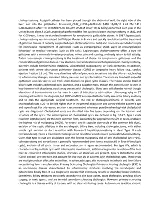 cholecystostomy. A pigtail catheter has been placed through the abdominal wall, the right lobe of the
liver, and into the gallbladder. Brunicardi_Ch32_p1393-p1428.indd 1410 11/02/19 2:43 PM 1411
GALLBLADDER AND THE EXTRAHEPATIC BILIARY SYSTEM CHAPTER 32 being performed each year in the
United States alone.51 Carl Langenbuch performed the first successful open cholecystectomy in 1882, and
for >100 years, it was the standard treatment for symptomatic gallbladder stones. In 1987, laparoscopic
cholecystectomy was introduced by Philippe Mouret in France and quickly revolutionized the treatment
of gallstone disease. It not only supplanted open cholecystectomy, but it also more or less ended attempts
for noninvasive management of gallstones (such as extracorporeal shock wave or cholangioscopic
lithotripsy) or medical therapies (such as bile salts). Laparoscopic cholecystectomy offers a cure for
gallstones with a minimally invasive procedure, minor pain and scarring, and early return to full activity.
Today, laparoscopic cholecystectomy is the treatment of choice for symptomatic gallstones and the
complications of gallstone disease. Few absolute contraindications exist to laparoscopic cholecystectomy,
but they include hemodynamic instability, uncontrolled coagulopathy, or frank peritonitis. In addition,
patients with severe obstructive pulmonary disease (COPD) or congestive heart failure (e.g., cardiac
ejection fraction 1.5 cm). This may allow free reflux of pancreatic secretions into the biliary tract, leading
to inflammatory changes, increased biliary pressure, and cyst formation. The cysts are lined with cuboidal
epithelium and can vary in size from small dilations to giant cystic masses. The typical clinical triad of
biliary cysts includes abdominal pain, jaundice, and a palpable mass, though this constellation is seen in
less than one-half of patients. Adults may present with cholangitis. Blood tests will often be normal though
elevations of transaminases can be seen in cases of infection or obstruction. Ultrasonography or CT
scanning will confirm the diagnosis, but ERCP or MRCP are essential to formally assess the biliary anatomy
and to plan the appropriate surgical treatment. The risk of cholangiocarcinoma in patients with
choledochal cysts is 20- to 30-fold higher than in the general population and varies with the patient’s age
and type of cyst. For this reason, excision is recommended whenever possible when high-risk choledochal
cysts are diagnosed. Choledochal cysts are classified into five types depending on the location and
structure of the cysts. The subcategories of choledochal cysts are defined in Fig. 32-27. Type I cysts
(fusiform CBD dilations) are the most common form, accounting for approximately 50% of cases, and have
the highest risk of malignancy (>60%). For types I and II (saccular diverticula of the common bile duct),
excision of the cystic dilations in the extrahepatic biliary tree, including cholecystectomy, with either
simple cyst excision or duct resection with Roux-en-Y hepaticojejunostomy is ideal. Type III cysts
(intraduodenal) create a treatment challenge as full resection would require pancreaticoduodenectomy.
Given that type III cyst are associated with the lowest malignancy risk of any choledochal cyst (~2%),
sphincterotomy and surveillance is generally recommended over formal excision.66 In Type IV (multiple
cysts), excision of all cystic tissue and reconstruction is again recommended. For type IVa, which is
characterized by multiple cysts with intrahepatic involvement, additional segmental resection of the liver
may be required if intrahepatic stones, strictures, or abscesses are present. Type V choledochal cysts
(Caroli disease) are very rare and account for less than 1% of patients with choledochal cysts. These cysts
are multiple and can affect the entire liver. In advanced stages, this may result in cirrhosis and liver failure
necessitating liver transplantation. Primary Sclerosing Cholangitis Primary sclerosing cholangitis (PSC) is
an uncommon disease characterized by inflammatory strictures involving the intrahepatic and
extrahepatic biliary tree. It is a progressive disease that eventually results in secondary biliary cirrhosis.
Sometimes, biliary strictures are clearly secondary to bile duct stones, acute cholangitis, previous biliary
surgery, or toxic agents, and are termed secondary sclerosing cholangitis. However, primary sclerosing
cholangitis is a disease entity of its own, with no clear attributing cause. Autoimmune reaction, chronic
 