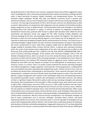 low-grade bacterial or viral infection, toxic reaction, and genetic factors have all been suggested to play a
role in its pathogenesis. PSC is commonly associated with other autoimmune diseases including ulcerative
colitis in about two-thirds of patients, Riedel’s thyroiditis, and retroperitoneal fibrosis. The human
leukocyte antigen haplotypes HLA-B8, DR3, DQ2, and DRw52A, commonly found in patients with
autoimmune diseases, also are more frequently seen in patients with primary sclerosing cholangitis than
in controls. The mean age of presentation for PSC is 30 to 45 years, and men are affected twice as often
as women. Most patients are symptomatic when diagnosed, and may complain of intermittent jaundice,
fatigue, weight loss, pruritus, or abdominal pain. Initial presentation with acute cholangitis is rare without
preceding biliary tract intervention or surgery. A minority of patients are diagnosed incidentally by
elevated liver function tests, particular when found in a patient with ulcerative colitis. While the clinical
presentation and laboratory results may suggest the PSC, ERCP revealing multiple dilatations and
strictures (beading) of the intra- and extrahepatic biliary tree confirms the diagnosis. The hepatic duct
bifurcation is often the most severely affected segment. A liver biopsy may not be diagnostic, but it is
important to determine the degree of hepatic fibrosis and the presence of cirrhosis. The clinical course in
sclerosing cholangitis is highly variable, but cyclic remissions and exacerbations are typical. Some patients
will remain asymptomatic for years, while others progress rapidly with the obliterative inflammatory
changes leading to secondary biliary cirrhosis and liver failure. In patients with associated ulcerative
colitis, the course of each disease seems independent of the other and colectomy has no effect on the
Brunicardi_Ch32_p1393-p1428.indd 1417 11/02/19 2:43 PM 1418 SPECIFIC CONSIDERATIONS PART II
course of primary sclerosing cholangitis. Of the patients with sclerosing cholangitis, 10% to 15% will
develop cholangiocarcinoma, which can present at any time during the disease process and does not
necessarily correlate with the extent of the sclerosing cholangitis or the development of liver failure.67
Cholangiocarcinoma in the setting of PSC frequently follows an aggressive course. Patients need to be
followed by serial ERCP and liver biopsies to evaluate for the development of complications such as
strictures, cancers, or cirrhosis. There is no known curative treatment for primary sclerosing cholangitis
and medical management is largely supportive. Corticosteroids, immunosuppressants, ursodeoxycholic
acid, and antibiotics have been attempted with disappointing results. If biliary strictures occur, they can
be dilated and stented either endoscopically or percutaneously. These measures have given short-term
improvements in symptoms and serum bilirubin levels but provide long-term results in less than half of
patients. Surgical management with resection of the extrahepatic biliary tree and hepaticojejunostomy
has produced reasonable results in patients with extrahepatic and bifurcation strictures, but without
cirrhosis or significant hepatic fibrosis.68 In patients with primary sclerosing cholangitis and advanced
liver disease, liver transplantation is the only option. It offers excellent results, with overall 5-year survival
as high as 85%. Unfortunately, recurrence of PSC can occur in 10% to 20% of patients and may require
retransplantation.68 Bile Duct Strictures Benign bile duct strictures can have numerous causes. However,
the vast majority are related to operative injury, most commonly during cholecystectomy. Other causes
include fibrosis due to chronic pancreatitis, common bile duct stones, acute cholangitis, biliary obstruction
due to cholecystolithiasis (Mirizzi’s syndrome), sclerosing cholangitis, cholangiohepatitis, and strictures of
a biliary-enteric anastomosis. Bile duct strictures that go unrecognized or are improperly managed can
lead to severe complications such as recurrent cholangitis, secondary biliary cirrhosis, and portal
hypertension.69 Bile duct strictures most commonly result in recurrent episodes of cholangitis but may
present with isolated jaundice without infection. Liver function tests usually show evidence of cholestasis
with elevations of bilirubin and alkaline phosphatase. Imaging with ultrasound or CT can show dilated bile
ducts proximal to the stricture, as well as provide information about the level of the stenosis. MRCP gives
 