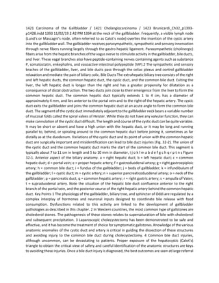 1421 Carcinoma of the Gallbladder / 1421 Cholangiocarcinoma / 1423 Brunicardi_Ch32_p1393-
p1428.indd 1393 11/02/19 2:42 PM 1394 at the neck of the gallbladder. Frequently, a visible lymph node
(Lund’s or Mascagni’s node, often referred to as Calot’s node) overlies the insertion of the cystic artery
into the gallbladder wall. The gallbladder receives parasympathetic, sympathetic and sensory innervation
through nerve fibers running largely through the gastro hepatic ligament. Parasympathetic (cholinergic)
fibers arise from the hepatic branches of the vagus nerve to stimulate activity in the gallbladder, bile ducts,
and liver. These vagal branches also have peptide-containing nerves containing agents such as substance
P, somatostatin, enkephalins, and vasoactive intestinal polypeptide (VIP).2 The sympathetic and sensory
braches of the gallbladder, liver, and bile ducts pass through the celiac plexus and control gallbladder
relaxation and mediate the pain of biliary colic. Bile Ducts The extrahepatic biliary tree consists of the right
and left hepatic ducts, the common hepatic duct, the cystic duct, and the common bile duct. Exiting the
liver, the left hepatic duct is longer than the right and has a greater propensity for dilatation as a
consequence of distal obstruction. The two ducts join close to their emergence from the liver to form the
common hepatic duct. The common hepatic duct typically extends 1 to 4 cm, has a diameter of
approximately 4 mm, and lies anterior to the portal vein and to the right of the hepatic artery. The cystic
duct exits the gallbladder and joins the common hepatic duct at an acute angle to form the common bile
duct. The segment of the cystic duct immediately adjacent to the gallbladder neck bears a variable number
of mucosal folds called the spiral valves of Heister. While they do not have any valvular function, they can
make cannulation of the cystic duct difficult. The length and course of the cystic duct can be quite variable.
It may be short or absent and have a high union with the hepatic duct, or it may be long and running
parallel to, behind, or spiraling around to the common hepatic duct before joining it, sometimes as far
distally as at the duodenum. Variations of the cystic duct and its point of union with the common hepatic
duct are surgically important and misidentification can lead to bile duct injuries (Fig. 32-2). The union of
the cystic duct and the common hepatic duct marks the start of the common bile duct. This segment is
typically about 7 to 11 cm in length and 5 to 10 mm in diameter, i j o k l m a b d e f g c h q r p t n s Figure
32-1. Anterior aspect of the biliary anatomy. a = right hepatic duct; b = left hepatic duct; c = common
hepatic duct; d = portal vein; e = proper hepatic artery; f = gastroduodenal artery; g = right gastroepiploic
artery; h = common bile duct; i = fundus of the gallbladder; j = body of gallbladder; k = infundibulum of
the gallbladder; l = cystic duct; m = cystic artery; n = superior pancreaticoduodenal artery; o = neck of the
gallbladder; p = pancreatic duct; q = common hepatic artery; r = right gastric artery; s = ampulla of Vater;
t = supraduodenal artery. Note the situation of the hepatic bile duct confluence anterior to the right
branch of the portal vein, and the posterior course of the right hepatic artery behind the common hepatic
duct. Key Points 1 The physiology of the gallbladder, biliary tree, and sphincter of Oddi are regulated by a
complex interplay of hormones and neuronal inputs designed to coordinate bile release with food
consumption. Dysfunctions related to this activity are linked to the development of gallbladder
pathologies as described in this chapter. 2 In Western countries, the most common type of gallstones are
cholesterol stones. The pathogenesis of these stones relates to supersaturation of bile with cholesterol
and subsequent precipitation. 3 Laparoscopic cholecystectomy has been demonstrated to be safe and
effective, and it has become the treatment of choice for symptomatic gallstones. Knowledge of the various
anatomic anomalies of the cystic duct and artery is critical in guiding the dissection of these structures
and avoiding injury to the common bile duct during cholecystectomy. 4 Common bile duct injuries,
although uncommon, can be devastating to patients. Proper exposure of the hepatocystic (Calot’s)
triangle to obtain the critical view of safety and careful identification of the anatomic structures are keys
to avoiding these injuries. Once a bile duct injury is diagnosed, the best outcomes are seen at large referral
 