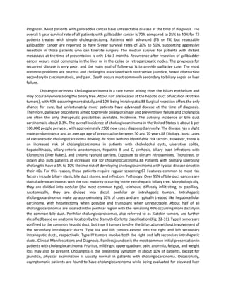 Prognosis. Most patients with gallbladder cancer have unresectable disease at the time of diagnosis. The
overall 5-year survival rate of all patients with gallbladder cancer is 70% compared to 25% to 40% for T2
patients treated with simple cholecystectomy. Patients with advanced (T3 or T4) but resectable
gallbladder cancer are reported to have 5-year survival rates of 20% to 50%, supporting aggressive
resection in those patients who can tolerate surgery. The median survival for patients with distant
metastasis at the time of presentation is only 1 to 3 months. Recurrence after resection of gallbladder
cancer occurs most commonly in the liver or in the celiac or retropancreatic nodes. The prognosis for
recurrent disease is very poor, and the main goal of follow-up is to provide palliative care. The most
common problems are pruritus and cholangitis associated with obstructive jaundice, bowel obstruction
secondary to carcinomatosis, and pain. Death occurs most commonly secondary to biliary sepsis or liver
failure.
Cholangiocarcinoma Cholangiocarcinoma is a rare tumor arising from the biliary epithelium and
may occur anywhere along the biliary tree. About half are located at the hepatic duct bifurcation (Klatskin
tumors), with 40% occurring more distally and 10% being intrahepatic.88 Surgical resection offers the only
chance for cure, but unfortunately many patients have advanced disease at the time of diagnosis.
Therefore, palliative procedures aimed to provide biliary drainage and prevent liver failure and cholangitis
are often the only therapeutic possibilities available. Incidence. The autopsy incidence of bile duct
carcinoma is about 0.3%. The overall incidence of cholangiocarcinoma in the United States is about 1 per
100,000 people per year, with approximately 2500 new cases diagnosed annually. The disease has a slight
male predominance and an average age of presentation between 50 and 70 years.88 Etiology. Most cases
of extrahepatic cholangiocarcinoma develop de novo with no identifiable risk factors. However, there is
an increased risk of cholangiocarcinoma in patients with choledochal cysts, ulcerative colitis,
hepatolithiasis, biliary-enteric anastomoses, hepatitis B and C, cirrhosis, biliary tract infections with
Clonorchis (liver flukes), and chronic typhoid carriers. Exposure to dietary nitrosamines, Thorotrast, or
dioxin also puts patients at increased risk for cholangiocarcinoma.88 Patients with primary sclerosing
cholangitis have a 5% to 10% lifetime risk of developing cholangiocarcinoma with typical disease onset in
their 40s. For this reason, these patients require regular screening.67 Features common to most risk
factors include biliary stasis, bile duct stones, and infection. Pathology. Over 95% of bile duct cancers are
ductal adenocarcinomas with the vast majority occurring in the extrahepatic biliary tree. Morphologically,
they are divided into nodular (the most common type), scirrhous, diffusely infiltrating, or papillary.
Anatomically, they are divided into distal, perihilar or intrahepatic tumors. Intrahepatic
cholangiocarcinomas make up approximately 10% of cases and are typically treated like hepatocellular
carcinoma, with hepatectomy when possible and transplant when unresectable. About half of all
cholangiocarcinomas are located in the perihilar region with the remaining 40% occurring more distally in
the common bile duct. Perihilar cholangiocarcinomas, also referred to as Klatskin tumors, are further
classified based on anatomic location by the Bismuth-Corlette classification (Fig. 32-31). Type I tumors are
confined to the common hepatic duct, but type II tumors involve the bifurcation without involvement of
the secondary intrahepatic ducts. Type IIIa and IIIb tumors extend into the right and left secondary
intrahepatic ducts, respectively. Type IV tumors involve both the right and left secondary intrahepatic
ducts. Clinical Manifestations and Diagnosis. Painless jaundice is the most common initial presentation in
patients with cholangiocarcinoma. Pruritus, mild right upper quadrant pain, anorexia, fatigue, and weight
loss may also be present. Cholangitis is the presenting symptom in about 10% of patients. Except for
jaundice, physical examination is usually normal in patients with cholangiocarcinoma. Occasionally,
asymptomatic patients are found to have cholangiocarcinoma while being evaluated for elevated liver
 