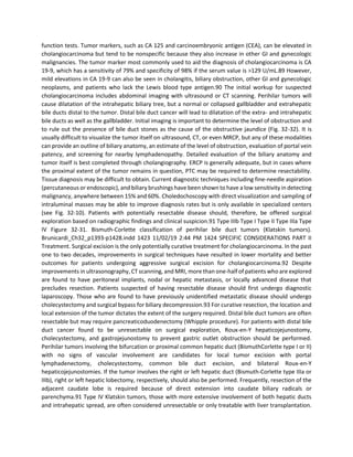 function tests. Tumor markers, such as CA 125 and carcinoembryonic antigen (CEA), can be elevated in
cholangiocarcinoma but tend to be nonspecific because they also increase in other GI and gynecologic
malignancies. The tumor marker most commonly used to aid the diagnosis of cholangiocarcinoma is CA
19-9, which has a sensitivity of 79% and specificity of 98% if the serum value is >129 U/mL.89 However,
mild elevations in CA 19-9 can also be seen in cholangitis, biliary obstruction, other GI and gynecologic
neoplasms, and patients who lack the Lewis blood type antigen.90 The initial workup for suspected
cholangiocarcinoma includes abdominal imaging with ultrasound or CT scanning. Perihilar tumors will
cause dilatation of the intrahepatic biliary tree, but a normal or collapsed gallbladder and extrahepatic
bile ducts distal to the tumor. Distal bile duct cancer will lead to dilatation of the extra- and intrahepatic
bile ducts as well as the gallbladder. Initial imaging is important to determine the level of obstruction and
to rule out the presence of bile duct stones as the cause of the obstructive jaundice (Fig. 32-32). It is
usually difficult to visualize the tumor itself on ultrasound, CT, or even MRCP, but any of these modalities
can provide an outline of biliary anatomy, an estimate of the level of obstruction, evaluation of portal vein
patency, and screening for nearby lymphadenopathy. Detailed evaluation of the biliary anatomy and
tumor itself is best completed through cholangiography. ERCP is generally adequate, but in cases where
the proximal extent of the tumor remains in question, PTC may be required to determine resectability.
Tissue diagnosis may be difficult to obtain. Current diagnostic techniques including fine-needle aspiration
(percutaneous or endoscopic), and biliary brushings have been shown to have a low sensitivity in detecting
malignancy, anywhere between 15% and 60%. Choledochoscopy with direct visualization and sampling of
intraluminal masses may be able to improve diagnosis rates but is only available in specialized centers
(see Fig. 32-10). Patients with potentially resectable disease should, therefore, be offered surgical
exploration based on radiographic findings and clinical suspicion.91 Type IIIb Type I Type II Type IIIa Type
IV Figure 32-31. Bismuth-Corlette classification of perihilar bile duct tumors (Klatskin tumors).
Brunicardi_Ch32_p1393-p1428.indd 1423 11/02/19 2:44 PM 1424 SPECIFIC CONSIDERATIONS PART II
Treatment. Surgical excision is the only potentially curative treatment for cholangiocarcinoma. In the past
one to two decades, improvements in surgical techniques have resulted in lower mortality and better
outcomes for patients undergoing aggressive surgical excision for cholangiocarcinoma.92 Despite
improvements in ultrasonography, CT scanning, and MRI, more than one-half of patients who are explored
are found to have peritoneal implants, nodal or hepatic metastasis, or locally advanced disease that
precludes resection. Patients suspected of having resectable disease should first undergo diagnostic
laparoscopy. Those who are found to have previously unidentified metastatic disease should undergo
cholecystectomy and surgical bypass for biliary decompression.93 For curative resection, the location and
local extension of the tumor dictates the extent of the surgery required. Distal bile duct tumors are often
resectable but may require pancreaticoduodenectomy (Whipple procedure). For patients with distal bile
duct cancer found to be unresectable on surgical exploration, Roux-en-Y hepaticojejunostomy,
cholecystectomy, and gastrojejunostomy to prevent gastric outlet obstruction should be performed.
Perihilar tumors involving the bifurcation or proximal common hepatic duct (BismuthCorlette type I or II)
with no signs of vascular involvement are candidates for local tumor excision with portal
lymphadenectomy, cholecystectomy, common bile duct excision, and bilateral Roux-en-Y
hepaticojejunostomies. If the tumor involves the right or left hepatic duct (Bismuth-Corlette type IIIa or
IIIb), right or left hepatic lobectomy, respectively, should also be performed. Frequently, resection of the
adjacent caudate lobe is required because of direct extension into caudate biliary radicals or
parenchyma.91 Type IV Klatskin tumors, those with more extensive involvement of both hepatic ducts
and intrahepatic spread, are often considered unresectable or only treatable with liver transplantation.
 