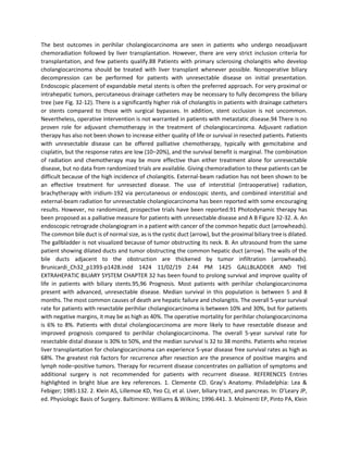 The best outcomes in perihilar cholangiocarcinoma are seen in patients who undergo neoadjuvant
chemoradiation followed by liver transplantation. However, there are very strict inclusion criteria for
transplantation, and few patients qualify.88 Patients with primary sclerosing cholangitis who develop
cholangiocarcinoma should be treated with liver transplant whenever possible. Nonoperative biliary
decompression can be performed for patients with unresectable disease on initial presentation.
Endoscopic placement of expandable metal stents is often the preferred approach. For very proximal or
intrahepatic tumors, percutaneous drainage catheters may be necessary to fully decompress the biliary
tree (see Fig. 32-12). There is a significantly higher risk of cholangitis in patients with drainage catheters
or stents compared to those with surgical bypasses. In addition, stent occlusion is not uncommon.
Nevertheless, operative intervention is not warranted in patients with metastatic disease.94 There is no
proven role for adjuvant chemotherapy in the treatment of cholangiocarcinoma. Adjuvant radiation
therapy has also not been shown to increase either quality of life or survival in resected patients. Patients
with unresectable disease can be offered palliative chemotherapy, typically with gemcitabine and
cisplatin, but the response rates are low (10–20%), and the survival benefit is marginal. The combination
of radiation and chemotherapy may be more effective than either treatment alone for unresectable
disease, but no data from randomized trials are available. Giving chemoradiation to these patients can be
difficult because of the high incidence of cholangitis. External-beam radiation has not been shown to be
an effective treatment for unresected disease. The use of interstitial (intraoperative) radiation,
brachytherapy with iridium-192 via percutaneous or endoscopic stents, and combined interstitial and
external-beam radiation for unresectable cholangiocarcinoma has been reported with some encouraging
results. However, no randomized, prospective trials have been reported.91 Photodynamic therapy has
been proposed as a palliative measure for patients with unresectable disease and A B Figure 32-32. A. An
endoscopic retrograde cholangiogram in a patient with cancer of the common hepatic duct (arrowheads).
The common bile duct is of normal size, as is the cystic duct (arrow), but the proximal biliary tree is dilated.
The gallbladder is not visualized because of tumor obstructing its neck. B. An ultrasound from the same
patient showing dilated ducts and tumor obstructing the common hepatic duct (arrow). The walls of the
bile ducts adjacent to the obstruction are thickened by tumor infiltration (arrowheads).
Brunicardi_Ch32_p1393-p1428.indd 1424 11/02/19 2:44 PM 1425 GALLBLADDER AND THE
EXTRAHEPATIC BILIARY SYSTEM CHAPTER 32 has been found to prolong survival and improve quality of
life in patients with biliary stents.95,96 Prognosis. Most patients with perihilar cholangiocarcinoma
present with advanced, unresectable disease. Median survival in this population is between 5 and 8
months. The most common causes of death are hepatic failure and cholangitis. The overall 5-year survival
rate for patients with resectable perihilar cholangiocarcinoma is between 10% and 30%, but for patients
with negative margins, it may be as high as 40%. The operative mortality for perihilar cholangiocarcinoma
is 6% to 8%. Patients with distal cholangiocarcinoma are more likely to have resectable disease and
improved prognosis compared to perihilar cholangiocarcinoma. The overall 5-year survival rate for
resectable distal disease is 30% to 50%, and the median survival is 32 to 38 months. Patients who receive
liver transplantation for cholangiocarcinoma can experience 5-year disease free survival rates as high as
68%. The greatest risk factors for recurrence after resection are the presence of positive margins and
lymph node–positive tumors. Therapy for recurrent disease concentrates on palliation of symptoms and
additional surgery is not recommended for patients with recurrent disease. REFERENCES Entries
highlighted in bright blue are key references. 1. Clemente CD. Gray’s Anatomy. Philadelphia: Lea &
Febiger; 1985:132. 2. Klein AS, Lillemoe KD, Yeo CJ, et al. Liver, biliary tract, and pancreas. In: O’Leary JP,
ed. Physiologic Basis of Surgery. Baltimore: Williams & Wilkins; 1996:441. 3. Molmenti EP, Pinto PA, Klein
 