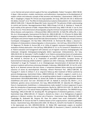 J, et al. Normal and variant arterial supply of the liver and gallbladder. Pediatr Transplant. 2003;7:80-82.
4. Boyer J. Bile secretion—models, mechanisms, and malfunctions. A perspective on the development of
modern cellular and molecular concepts of bile secretion and cholestasis. J Gastroenterol. 1996;31:475-
481. 5. Geoghegan J, Pappas TN. Clinical uses of gut peptides. Ann Surg. 1997;225:145-154. 6. McDonnell
CO, Bailey I, Stumpf T, et al. The effect of cholecystectomy on plasma cholecystokinin. Am J Gastroenterol.
2002;97:2189-2192. 7. Woods CM, Mawe GM, Toule J, Saccone GTP. The sphincter of Oddi: understanding
its control and function. Neurogastroenterol Motil. 2005;17(supp 1):31-40. 8. Yokohata K, Tanaka M.
Cyclic motility of the sphincter of Oddi. J Hepato-Biliary-Pancreatic Surg. 2000;7:178-182. 9. Lee HJ, Choi
BI, Han JK, et al. Three-dimensional ultrasonography using the minimum transparent mode in obstructive
biliary diseases: early experience. J Ultrasound Med. 2002;21:443-453. 10. Ralls PW, Jeffrey RB, Jr, Kane
RA, et al. Ultrasonography. Gastroenterol Clin North Am. 2002;31:801-825. 11. O’Connor OJ, Maher MM.
Imaging in cholecystitis. AJR Am J Roentgenol. 2011;196:W367-W374. 12. Wexler RS, Greene GS, Scott M.
Left hepatic and common hepatic ductal bile leaks demonstrated by Tc-99m HIDA scan and percutaneous
transhepatic cholangiogram. Clin Nucl Med. 1994;19:59-60. 13. Richmond BK, DiBaise J, Ziessman H.
Utilization of cholecystokinin cholescintigraphy in clinical practice. J Am Coll Surg. 2013;217(2):317-323.
14. Magnuson TH, Bender JS, Duncan MD, et al. Utility of magnetic resonance cholangiography in the
evaluation of biliary obstruction. J Am Coll Surg. 1999;189:63-72. 15. Liu TH, Consorti ET, Kawashima A, et
al. Patient evaluation and management with selective use of magnetic resonance cholangiography and
endoscopic retrograde cholangiopancreatography before laparoscopic cholecystectomy. Ann Surg.
2001;234:33-40. 16. Glomsaker T, Hoff G, KvalØy JT, et al. Patterns and predictive factors of complications
after endoscopic retrograde cholangiopancreatography. Br J Surg. 2013;100(3):373-380. 17. Dumonceau
JM, Andriulli A, Elmunzer BJ, et al. Prophylaxis of post-ERCP pancreatitis: European Society of
Gastrointestinal Endoscopy (ESGE) Guideline—updated June 2014. Endoscopy. 2014;46(9):799-815. 18.
Tischendorf JJ, Kruger M, Trautwein C, et al. Cholangioscopic characterization of dominant bile duct
stenoses in patients with primary sclerosing cholangitis. Endoscopy. 2006;38:665-669. 19. Hui CK, Lai KC,
Ng M, et al. Retained common bile duct stones: a comparison between biliary stenting and complete
clearance of stones by electrohydraulic lithotripsy. Aliment Pharmacol Ther. 2003;17:289-296. 20.
Tsuyuguchi T, Saisho H, Ishihara T, et al. Long-term follow-up after treatment of Mirizzi syndrome by
peroral cholangioscopy. Gastrointest Endosc. 2000;52:639-644. 21. Fabbri C, Luigiano C, Lisotti A, et al.
Endoscopic ultrasoundguided treatments: are we getting evidence based—a systematic review. World J
Gastroenterol. 2014;20(26):8424-8448. 22. Stinton LM, Shaffer EA. Epidemiology of gallbladder disease:
cholelithiasis and cancer. Gut Liver. 2012;6(2):172-187. 23. Nakeeb A, Comuzzie AG, Martin L, et al.
Gallstones: genetics versus environment. Ann Surg. 2002;235:842-849. 24. Sakorafas GH, Milingos D,
Peros G. Asymptomatic cholelithiasis: is cholecystectomy really needed? A critical reappraisal 15 years
after the introduction of laparoscopic cholecystectomy. Dig Dis Sci. 2007;52:1313-1325. 25. Attili AF, De
Santis A, Capri R, et al. The natural history of gallstones: the GREPCO experience. The GREPCO Group.
Hepatology. 1995;21:655-660. 26. Strasberg SM. The pathogenesis of cholesterol gallstones a review. J
Gastrointest Surg. 1998;2:109-125. 27. Stewart L, Oesterle AL, Erdan I, et al. Pathogenesis of pigment
gallstones in Western societies: the central role of bacteria. J Gastrointest Surg. 2002;6:891-903. 28.
Trowbridge RL, Rutkowski NK, Shojania KG. Does this patient have acute cholecystitis? JAMA.
2003;289:80-86. 29. Duncan CB, Riall TS. Evidence-based current surgical practice: calculous gallbladder
disease. J Gastrointest Surg. 2012;16(11):2011-2025. 30. Menzo EL, Schnall R, Von Rueden D. Lithotripsy
in the laparoscopic era. JSLS. 2005;9(3):358-361. 31. Weber DM. Laparoscopic surgery: an excellent
approach in elderly patients. Arch Surg. 2003;138:1083-1088. 32. Kaoutzanis C, Davies E, Leichtle SW, et
 