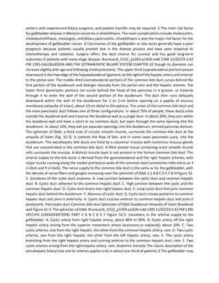 centers with experienced biliary surgeons, and patient transfer may be required. 5 The main risk factor
for gallbladder disease in Western countries is cholelithiasis. The main complications include cholecystitis,
choledocholithiasis, cholangitis, and biliary pancreatitis. Cholelithiasis is also the major risk factor for the
development of gallbladder cancer. 6 Carcinomas of the gallbladder or bile ducts generally have a poor
prognosis because patients usually present late in the disease process and have poor response to
chemotherapy and radiation. Surgery offers the best chance for survival and has good long-term
outcomes in patients with early-stage disease. Brunicardi_Ch32_p1393-p1428.indd 1394 11/02/19 2:42
PM 1395 GALLBLADDER AND THE EXTRAHEPATIC BILIARY SYSTEM CHAPTER 32 though its diameter can
increase slightly with age and following cholecystectomy. The upper third (supraduodenal portion) passes
downward in the free edge of the hepatoduodenal ligament, to the right of the hepatic artery and anterior
to the portal vein. The middle third (retroduodenal portion) of the common bile duct curves behind the
first portion of the duodenum and diverges laterally from the portal vein and the hepatic arteries. The
lower third (pancreatic portion) can curve behind the head of the pancreas in a groove, or traverse
through it to enter the wall of the second portion of the duodenum. The duct then runs obliquely
downward within the wall of the duodenum for 1 to 2 cm before opening on a papilla of mucous
membrane (ampulla of Vater), about 10 cm distal to the pylorus. The union of the common bile duct and
the main pancreatic duct follows one of three configurations. In about 70% of people, these ducts unite
outside the duodenal wall and traverse the duodenal wall as a single duct. In about 20%, they join within
the duodenal wall and have a short or no common duct, but open through the same opening into the
duodenum. In about 10%, they exit via separate openings into the duodenum, termed pancreas divisum.
The sphincter of Oddi, a thick coat of circular smooth muscle, surrounds the common bile duct at the
ampulla of Vater (Fig. 32-3). It controls the flow of bile, and in some cases pancreatic juice, into the
duodenum. The extrahepatic bile ducts are lined by a columnar mucosa with numerous mucous glands
that are concentrated in the common bile duct. A fibro areolar tissue containing scant smooth muscle
cells surrounds the mucosa. A distinct muscle layer is not present in the human common bile duct. The
arterial supply to the bile ducts is derived from the gastroduodenal and the right hepatic arteries, with
major trunks running along the medial and lateral walls of the common duct (sometimes referred to as 3
o’clock and 9 o’clock). The nerve supply to the common bile duct is the same as for the gallbladder, with
the density of nerve fibers and ganglia increasing near the sphincter of Oddi.1,2 A B C D E F G H Figure 32-
2. Variations of the cystic duct anatomy. A. Low junction between the cystic duct and common hepatic
duct. B. Cystic duct adherent to the common hepatic duct. C. High junction between the cystic and the
common hepatic duct. D. Cystic duct drains into right hepatic duct. E. Long cystic duct that joins common
hepatic duct behind the duodenum. F. Absence of cystic duct. G. Cystic duct crosses posterior to common
hepatic duct and joins it anteriorly. H. Cystic duct courses anterior to common hepatic duct and joins it
posteriorly. Pancreatic duct Common bile duct Sphincter of Oddi Duodenum Ampulla of Vater Duodenal
wall Figure 32-3. The sphincter of Oddi. Brunicardi_Ch32_p1393-p1428.indd 1395 11/02/19 2:43 PM 1396
SPECIFIC CONSIDERATIONS PART II A B C D E F Figure 32-5. Variations in the arterial supply to the
gallbladder. A. Cystic artery from right hepatic artery, about 80% to 90%. B. Cystic artery off the right
hepatic artery arising from the superior mesenteric artery (accessory or replaced), about 10%. C. Two
cystic arteries, one from the right hepatic, the other from the common hepatic artery, rare. D. Two cystic
arteries, one from the right hepatic, the other from the left hepatic artery, rare. E. The cystic artery
branching from the right hepatic artery and running anterior to the common hepatic duct, rare. F. Two
cystic arteries arising from the right hepatic artery, rare. Anatomic Variants The classic description of the
extrahepatic biliary tree and its arteries applies only in about one-third of patients.3 The gallbladder may
 