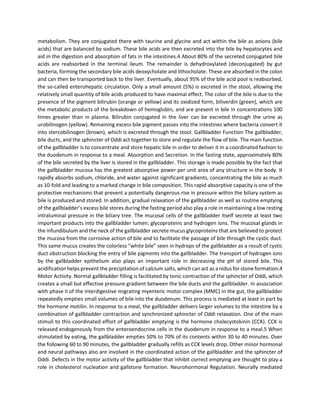 metabolism. They are conjugated there with taurine and glycine and act within the bile as anions (bile
acids) that are balanced by sodium. These bile acids are then excreted into the bile by hepatocytes and
aid in the digestion and absorption of fats in the intestines.4 About 80% of the secreted conjugated bile
acids are reabsorbed in the terminal ileum. The remainder is dehydroxylated (deconjugated) by gut
bacteria, forming the secondary bile acids deoxycholate and lithocholate. These are absorbed in the colon
and can then be transported back to the liver. Eventually, about 95% of the bile acid pool is reabsorbed,
the so-called enterohepatic circulation. Only a small amount (5%) is excreted in the stool, allowing the
relatively small quantity of bile acids produced to have maximal effect. The color of the bile is due to the
presence of the pigment bilirubin (orange or yellow) and its oxidized form, biliverdin (green), which are
the metabolic products of the breakdown of hemoglobin, and are present in bile in concentrations 100
times greater than in plasma. Bilirubin conjugated in the liver can be excreted through the urine as
urobilinogen (yellow). Remaining excess bile pigment passes into the intestines where bacteria convert it
into stercobilinogen (brown), which is excreted through the stool. Gallbladder Function The gallbladder,
bile ducts, and the sphincter of Oddi act together to store and regulate the flow of bile. The main function
of the gallbladder is to concentrate and store hepatic bile in order to deliver it in a coordinated fashion to
the duodenum in response to a meal. Absorption and Secretion. In the fasting state, approximately 80%
of the bile secreted by the liver is stored in the gallbladder. This storage is made possible by the fact that
the gallbladder mucosa has the greatest absorptive power per unit area of any structure in the body. It
rapidly absorbs sodium, chloride, and water against significant gradients, concentrating the bile as much
as 10-fold and leading to a marked change in bile composition. This rapid absorptive capacity is one of the
protective mechanisms that prevent a potentially dangerous rise in pressure within the biliary system as
bile is produced and stored. In addition, gradual relaxation of the gallbladder as well as routine emptying
of the gallbladder’s excess bile stores during the fasting period also play a role in maintaining a low resting
intraluminal pressure in the biliary tree. The mucosal cells of the gallbladder itself secrete at least two
important products into the gallbladder lumen: glycoproteins and hydrogen ions. The mucosal glands in
the infundibulum and the neck of the gallbladder secrete mucus glycoproteins that are believed to protect
the mucosa from the corrosive action of bile and to facilitate the passage of bile through the cystic duct.
This same mucus creates the colorless “white bile” seen in hydrops of the gallbladder as a result of cystic
duct obstruction blocking the entry of bile pigments into the gallbladder. The transport of hydrogen ions
by the gallbladder epithelium also plays an important role in decreasing the pH of stored bile. This
acidification helps prevent the precipitation of calcium salts, which can act as a nidus for stone formation.4
Motor Activity. Normal gallbladder filling is facilitated by tonic contraction of the sphincter of Oddi, which
creates a small but effective pressure gradient between the bile ducts and the gallbladder. In association
with phase II of the interdigestive migrating myenteric motor complex (MMC) in the gut, the gallbladder
repeatedly empties small volumes of bile into the duodenum. This process is mediated at least in part by
the hormone motilin. In response to a meal, the gallbladder delivers larger volumes to the intestine by a
combination of gallbladder contraction and synchronized sphincter of Oddi relaxation. One of the main
stimuli to this coordinated effort of gallbladder emptying is the hormone cholecystokinin (CCK). CCK is
released endogenously from the enteroendocrine cells in the duodenum in response to a meal.5 When
stimulated by eating, the gallbladder empties 50% to 70% of its contents within 30 to 40 minutes. Over
the following 60 to 90 minutes, the gallbladder gradually refills as CCK levels drop. Other minor hormonal
and neural pathways also are involved in the coordinated action of the gallbladder and the sphincter of
Oddi. Defects in the motor activity of the gallbladder that inhibit correct emptying are thought to play a
role in cholesterol nucleation and gallstone formation. Neurohormonal Regulation. Neurally mediated
 