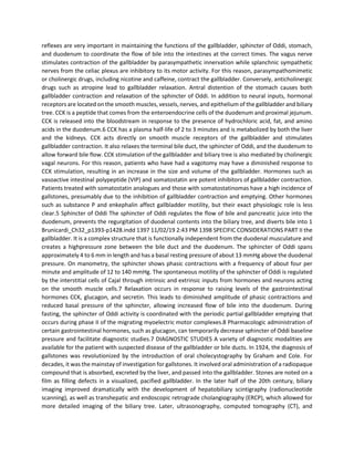 reflexes are very important in maintaining the functions of the gallbladder, sphincter of Oddi, stomach,
and duodenum to coordinate the flow of bile into the intestines at the correct times. The vagus nerve
stimulates contraction of the gallbladder by parasympathetic innervation while splanchnic sympathetic
nerves from the celiac plexus are inhibitory to its motor activity. For this reason, parasympathomimetic
or cholinergic drugs, including nicotine and caffeine, contract the gallbladder. Conversely, anticholinergic
drugs such as atropine lead to gallbladder relaxation. Antral distention of the stomach causes both
gallbladder contraction and relaxation of the sphincter of Oddi. In addition to neural inputs, hormonal
receptors are located on the smooth muscles, vessels, nerves, and epithelium of the gallbladder and biliary
tree. CCK is a peptide that comes from the enteroendocrine cells of the duodenum and proximal jejunum.
CCK is released into the bloodstream in response to the presence of hydrochloric acid, fat, and amino
acids in the duodenum.6 CCK has a plasma half-life of 2 to 3 minutes and is metabolized by both the liver
and the kidneys. CCK acts directly on smooth muscle receptors of the gallbladder and stimulates
gallbladder contraction. It also relaxes the terminal bile duct, the sphincter of Oddi, and the duodenum to
allow forward bile flow. CCK stimulation of the gallbladder and biliary tree is also mediated by cholinergic
vagal neurons. For this reason, patients who have had a vagotomy may have a diminished response to
CCK stimulation, resulting in an increase in the size and volume of the gallbladder. Hormones such as
vasoactive intestinal polypeptide (VIP) and somatostatin are potent inhibitors of gallbladder contraction.
Patients treated with somatostatin analogues and those with somatostatinomas have a high incidence of
gallstones, presumably due to the inhibition of gallbladder contraction and emptying. Other hormones
such as substance P and enkephalin affect gallbladder motility, but their exact physiologic role is less
clear.5 Sphincter of Oddi The sphincter of Oddi regulates the flow of bile and pancreatic juice into the
duodenum, prevents the regurgitation of duodenal contents into the biliary tree, and diverts bile into 1
Brunicardi_Ch32_p1393-p1428.indd 1397 11/02/19 2:43 PM 1398 SPECIFIC CONSIDERATIONS PART II the
gallbladder. It is a complex structure that is functionally independent from the duodenal musculature and
creates a highpressure zone between the bile duct and the duodenum. The sphincter of Oddi spans
approximately 4 to 6 mm in length and has a basal resting pressure of about 13 mmHg above the duodenal
pressure. On manometry, the sphincter shows phasic contractions with a frequency of about four per
minute and amplitude of 12 to 140 mmHg. The spontaneous motility of the sphincter of Oddi is regulated
by the interstitial cells of Cajal through intrinsic and extrinsic inputs from hormones and neurons acting
on the smooth muscle cells.7 Relaxation occurs in response to raising levels of the gastrointestinal
hormones CCK, glucagon, and secretin. This leads to diminished amplitude of phasic contractions and
reduced basal pressure of the sphincter, allowing increased flow of bile into the duodenum. During
fasting, the sphincter of Oddi activity is coordinated with the periodic partial gallbladder emptying that
occurs during phase II of the migrating myoelectric motor complexes.8 Pharmacologic administration of
certain gastrointestinal hormones, such as glucagon, can temporarily decrease sphincter of Oddi baseline
pressure and facilitate diagnostic studies.7 DIAGNOSTIC STUDIES A variety of diagnostic modalities are
available for the patient with suspected disease of the gallbladder or bile ducts. In 1924, the diagnosis of
gallstones was revolutionized by the introduction of oral cholecystography by Graham and Cole. For
decades, it was the mainstay of investigation for gallstones. It involved oral administration of a radiopaque
compound that is absorbed, excreted by the liver, and passed into the gallbladder. Stones are noted on a
film as filling defects in a visualized, pacified gallbladder. In the later half of the 20th century, biliary
imaging improved dramatically with the development of hepatobiliary scintigraphy (radionucleotide
scanning), as well as transhepatic and endoscopic retrograde cholangiography (ERCP), which allowed for
more detailed imaging of the biliary tree. Later, ultrasonography, computed tomography (CT), and
 