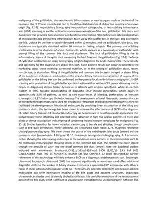 malignancy of the gallbladder, the extrahepatic biliary system, or nearby organs such as the head of the
pancreas. Use of CT scan is an integral part of the differential diagnosis of obstructive jaundice of unknown
origin (Fig. 32-7). Hepatobiliary Scintigraphy Hepatobiliary scintigraphy, or hepatobiliary iminodiacetic
acid (HIDA) scanning, is another option for noninvasive evaluation of the liver, gallbladder, bile ducts, and
duodenum that provides both anatomic and functional information. 99mTechnetium-labeled derivatives
of iminodiacetic acid are injected intravenously, taken up by the Kupffer cells in the liver, and excreted in
the bile. Uptake by the liver is usually detected within 10 minutes, and the gallbladder, bile ducts, and
duodenum are typically visualized within 60 minutes in fasting subjects. The primary use of biliary
scintigraphy is in the diagnosis of acute cholecystitis, which appears as a nonvisualized gallbladder, with
prompt filling of the common bile duct and duodenum. The lack of gallbladder filling is due to
inflammatory closure of the cystic duct preventing bile backflow into the gallbladder (Fig. 32-8). Evidence
of cystic duct obstruction on biliary scintigraphy is highly diagnostic for acute cholecystitis. The sensitivity
and specificity for the diagnosis are about 95% each. False-positive results can occur in patients in the
nonfasting state, those receiving parenteral nutrition, or in the setting of gallbladder stasis, recent
narcotic use, or alcoholism. Filling of the gallbladder and common bile duct with delayed or absent filling
of the duodenum indicates an obstruction at the ampulla. Biliary leaks as a complication of surgery of the
gallbladder or the biliary tree can be confirmed and frequently localized by biliary scintigraphy.12 HIDA
scanning with evaluation of the gallbladder ejection fraction with or without CCK provocation may also be
helpful in diagnosing chronic biliary dyskinesia in patients with atypical symptoms. While an ejection
fraction of 90%. Notable complications of diagnostic ERCP include pancreatitis, which occurs in
approximately 3.5% of patients, as well as rare occurrences of bleeding, perforation, or infection
(cholangitis).16,17 Endoscopic Choledochoscopy The development of small fiber-optic cameras that can
be threaded through endoscopes used for endoscopic retrograde cholangiopancreatography (ERCP) has
facilitated the development of intraductal endoscopy. By providing direct visualization of the biliary and
pancreatic ducts, this technology has been shown to increase the effectiveness of ERCP in the diagnosis
of certain biliary diseases.18 Intraductal endoscopy has been shown to have therapeutic applications that
include biliary stone lithotripsy and directed stone extraction in high-risk surgical patients.19 It can also
allow for direct visualization and sampling of concerning lesions in order to evaluate for malignancy (Fig.
32-11). Studies have thus far shown intraductal endoscopy to be safe and effective, though complications
such as bile duct perforation, minor bleeding, and cholangitis have Figure 32-9. Magnetic resonance
cholangiopancreatography. This view shows the course of the extrahepatic bile ducts (arrow) and the
pancreatic duct (arrowheads). A B Figure 32-10. Endoscopic retrograde cholangiography. A. A schematic
picture showing the side-viewing endoscope in the duodenum and a catheter in the common bile duct. B.
An endoscopic cholangiogram showing stones in the common bile duct. The catheter has been placed
through the ampulla of Vater into the distal common bile duct (arrow). Note the duodenal shadow
indicated with arrowheads. Brunicardi_Ch32_p1393-p1428.indd 1400 11/02/19 2:43 PM 1401
GALLBLADDER AND THE EXTRAHEPATIC BILIARY SYSTEM CHAPTER 32 been described.20 Further
refinement of this technology will likely enhance ERCP as a diagnostic and therapeutic tool. Endoscopic
Ultrasound Endoscopic ultrasound (EUS) has improved significantly in recent years and offers additional
diagnostic utility to the workup of biliary disease. It requires a specialized 30° endoscope with either a
radial or linear ultrasound transducer at its tip. The results are operator dependent and require a skilled
endoscopist but offer noninvasive imaging of the bile ducts and adjacent structures. Endoscopic
ultrasound can also be used to identify choledocholithiasis. It is useful for evaluation of the retroduodenal
potion of the bile duct, which is difficult to visualize with transabdominal ultrasonography. Although EUS
 