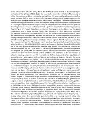 is less sensitive than ERCP for biliary stones, the technique is less invasive as it does not require
cannulation of the sphincter of Oddi. EUS is also of particular value in the evaluation of tumors near or
behind the duodenum and their resectability. Using a linear EUS scope that has a biopsy channel, fine-
needle aspiration (FNA) of tumors or lymph nodes, therapeutic injections, or drainage procedures under
direct ultrasonic guidance can be performed.21 Percutaneous Transhepatic Cholangiography In settings
in which the biliary tree cannot be accessed endoscopically, antegrade cholangiography can be performed
by accessing the intrahepatic bile ducts percutaneously with a small needle under fluoroscopic guidance.
Once the position in a bile duct has been confirmed, a guidewire is inserted and a catheter is passed over
the wire (Fig. 32-12). Through the catheter, an antegrade cholangiogram can be obtained and therapeutic
interventions such as tissue sampling, biliary drain insertions, or stent placements performed.
Percutaneous transhepatic cholangiography (PTC) can also be performed through previously placed
percutaneous biliary drainage tubes, if present. PTC has little role in the management of patients with
uncomplicated gallstone disease but can be useful in patients with bile duct strictures or tumors, as it can
define the anatomy of the biliary tree proximal to the affected segment. As with any invasive procedure,
there are potential risks. For PTC, these are mainly bleeding, cholangitis, bile leak, and other catheter-
related problems.12 GALLSTONE DISEASE Prevalence and Incidence Gallstone disease (cholelithiasis) is
one of the most common afflictions of the digestive tract. Autopsy reports show that gallstones are
present in between 10% and 15% of adults.22 The prevalence of gallstones is related to many factors,
including diet, age, gender, BMI, and ethnic background with increased prevalence in patients of Native
American and Latin American descent. Certain conditions also predispose to the development of
gallstones including pregnancy, non-HDL hyperlipidemia, Crohn’s disease, and certain blood disorders
such as hereditary spherocytosis, sickle cell disease, and thalassemia. Surgeries that alter the normal
neural or hormonal regulation of the biliary tree including terminal ileal resection and gastric or duodenal
surgery increase the risk of cholelithiasis. Rapid weight loss following bariatric surgery or lifestyle changes
can also precipitate gallstone formation by creating an imbalance in bile composition. Medications such
as somatostatin analogues and estrogen-containing oral contraceptives are also associated with an
increased risk of developing gallstones.22 Women are three times more likely to develop gallstones than
men, and first-degree relatives of patients with gallstones have a twofold greater prevalence, possibly
indicating a genetic predisposition.23 Natural History Despite the high prevalence of cholelithiasis, most
patients will remain asymptomatic from their gallstones throughout life. For unknown reasons, some
patients progress to a symptomatic stage, with typical symptoms of postprandial right upper quadrant
pain (biliary colic) caused by a stone obstructing the cystic duct. In addition to pain, gallstones may
progress to cause complications such as acute cholecystitis, choledocholithiasis, cholangitis, gallstone
pancreatitis, gallstone ileus, and gallbladder cancer. Rarely, one of these complications of gallstones may
be the initial presenting picture. Gallstones in patients without biliary symptoms are commonly diagnosed
incidentally during unrelated abdominal imaging or at the time of surgery for an unrelated diagnosis.
Several studies have examined the likelihood of developing biliary colic or developing significant
complications of gallstone disease after incidental diagnosis in the asymptomatic patient. About 80% of
these patients will remain symptom free.24 However, 2% to 3% will become symptomatic per year (i.e.,
develop biliary colic). Once symptomatic, patients tend to have recurring bouts of biliary colic.
Complicated gallstone disease (cholecystitis, choledocholithiasis, gallstone pancreatitis, etc.) develops in
3% to 5% of symptomatic patients per year.25 Because few patients develop complications without
previous biliary symptoms, prophylactic cholecystectomy in asymptomatic persons with gallstones is
rarely indicated.24 Exceptions exist for individuals who will be isolated from medical care for extended
 