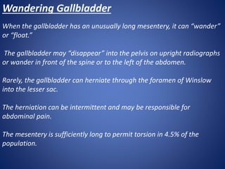 Wandering Gallbladder
When the gallbladder has an unusually long mesentery, it can “wander”
or “float.”
The gallbladder may “disappear” into the pelvis on upright radiographs
or wander in front of the spine or to the left of the abdomen.
Rarely, the gallbladder can herniate through the foramen of Winslow
into the lesser sac.
The herniation can be intermittent and may be responsible for
abdominal pain.
The mesentery is sufficiently long to permit torsion in 4.5% of the
population.
 