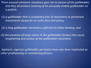 Three unusual anatomic situations give rise to torsion of the gallbladder,
and they all produce twisting of an unusually mobile gallbladder on
a pedicle:
(1) a gallbladder that is completely free of mesenteric or peritoneal
investments except for its cystic duct and artery,
(2) a long gallbladder mesentery sufficient to allow twisting, and
(3) the presence of large stones in the gallbladder fundus that cause
lengthening and torsion of the gallbladder mesentery.
Kyphosis, vigorous gallbladder peristalsis have also been implicated as
other predisposing or contributing factors.
 
