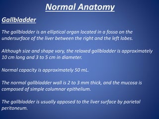 Normal Anatomy
Gallbladder
The gallbladder is an elliptical organ located in a fossa on the
undersurface of the liver between the right and the left lobes.
Although size and shape vary, the relaxed gallbladder is approximately
10 cm long and 3 to 5 cm in diameter.
Normal capacity is approximately 50 mL.
The normal gallbladder wall is 2 to 3 mm thick, and the mucosa is
composed of simple columnar epithelium.
The gallbladder is usually apposed to the liver surface by parietal
peritoneum.
 