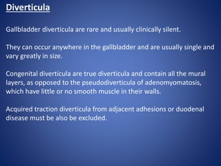 Diverticula
Gallbladder diverticula are rare and usually clinically silent.
They can occur anywhere in the gallbladder and are usually single and
vary greatly in size.
Congenital diverticula are true diverticula and contain all the mural
layers, as opposed to the pseudodiverticula of adenomyomatosis,
which have little or no smooth muscle in their walls.
Acquired traction diverticula from adjacent adhesions or duodenal
disease must be also be excluded.
 