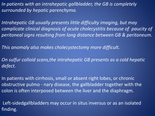 In patients with an intrahepatic gallbladder, the GB is completely
surrounded by hepatic parenchyma.
Intrahepatic GB usually presents little difficulty imaging, but may
complicate clinical diagnosis of acute cholecystitis because of paucity of
peritoneal signs resulting from long distance between GB & peritoneum.
This anomaly also makes cholecystectomy more difficult.
On sulfur colloid scans,the intrahepatic GB presents as a cold hepatic
defect.
In patients with cirrhosis, small or absent right lobes, or chronic
obstructive pulmo - nary disease, the gallbladder together with the
colon is often interposed between the liver and the diaphragm.
Left-sidedgallbladders may occur in situs inversus or as an isolated
finding.
 