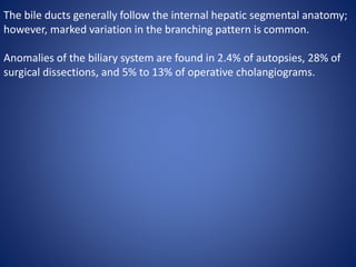 The bile ducts generally follow the internal hepatic segmental anatomy;
however, marked variation in the branching pattern is common.
Anomalies of the biliary system are found in 2.4% of autopsies, 28% of
surgical dissections, and 5% to 13% of operative cholangiograms.
 