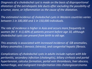 Diagnosis of a choledochal cyst is made on the basis of disproportional
dilatation of the extrahepatic bile ducts after excluding the possibility of
a tumor, stone, or inflammation as the cause of the dilatation.
The estimated incidence of choledochal cysts in Western countries varies
between 1 in 100,000 and 1 in 150,000 individuals.
The rate of incidence is higher in Asia and occurs more frequently in
women (M: F- 4:1).60% of patients present before age 10, although
choledochal cysts can present from birth to old age.
This anomaly is associated with increased incidence of GB anomalies,
biliary anomalies ( stenosis /atresia), and congenital hepatic fibrosis.
Complications of choledochal cysts in adults include rupture with bile
peritonitis, secondary infection (cholangitis), biliary cirrhosis and portal
hypertension, calculus formation, portal vein thrombosis, liver abscess,
hemorrhage, and malignant transformation into cholangiocarcinoma.
 