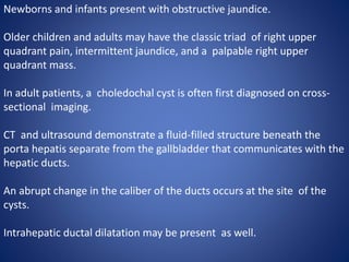 Newborns and infants present with obstructive jaundice.
Older children and adults may have the classic triad of right upper
quadrant pain, intermittent jaundice, and a palpable right upper
quadrant mass.
In adult patients, a choledochal cyst is often first diagnosed on cross-
sectional imaging.
CT and ultrasound demonstrate a fluid-filled structure beneath the
porta hepatis separate from the gallbladder that communicates with the
hepatic ducts.
An abrupt change in the caliber of the ducts occurs at the site of the
cysts.
Intrahepatic ductal dilatation may be present as well.
 