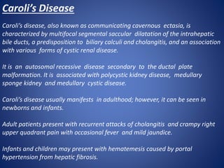 Caroli’s Disease
Caroli’s disease, also known as communicating cavernous ectasia, is
characterized by multifocal segmental saccular dilatation of the intrahepatic
bile ducts, a predisposition to biliary calculi and cholangitis, and an association
with various forms of cystic renal disease.
It is an autosomal recessive disease secondary to the ductal plate
malformation. It is associated with polycystic kidney disease, medullary
sponge kidney and medullary cystic disease.
Caroli’s disease usually manifests in adulthood; however, it can be seen in
newborns and infants.
Adult patients present with recurrent attacks of cholangitis and crampy right
upper quadrant pain with occasional fever and mild jaundice.
Infants and children may present with hematemesis caused by portal
hypertension from hepatic fibrosis.
 