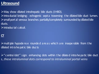 Ultrasound
May show dilated intrahepatic bile ducts (IHBD).
intraductal bridging: echogenic septa traversing the dilatedbile duct lumen.
smallportal venous branches partially/completely surroundedbydilatedbile
ducts.
intraductal calculi.
CT
multiple hypodense rounded areas which are inseperable from the
dilated intrahepatic bile ducts
“centraldot” sign: enhancing dots within the dilated intrahepatic bile duct
s, these intraluminal dots correspond to intraluminal portal veins
 