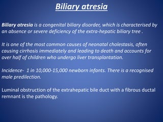 Biliary atresia
Biliary atresia is a congenital biliary disorder, which is characterised by
an absence or severe deficiency of the extra-hepatic biliary tree .
It is one of the most common causes of neonatal cholestasis, often
causing cirrhosis immediately and leading to death and accounts for
over half of children who undergo liver transplantation.
Incidence- 1 in 10,000-15,000 newborn infants. There is a recognised
male predilection.
Luminal obstruction of the extrahepatic bile duct with a fibrous ductal
remnant is the pathology.
 