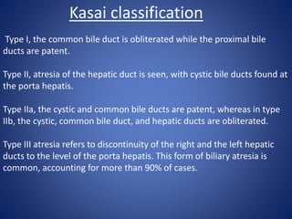 Type I, the common bile duct is obliterated while the proximal bile
ducts are patent.
Type II, atresia of the hepatic duct is seen, with cystic bile ducts found at
the porta hepatis.
Type IIa, the cystic and common bile ducts are patent, whereas in type
IIb, the cystic, common bile duct, and hepatic ducts are obliterated.
Type III atresia refers to discontinuity of the right and the left hepatic
ducts to the level of the porta hepatis. This form of biliary atresia is
common, accounting for more than 90% of cases.
Kasai classification
 