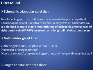 Ultrasound
Echogenic triangular cord sign
Tubular echogenic cord of fibrous tissue seen in the porta hepatis at
ultrasonography and is relatively specific in diagnosis of biliary atresia.
It is defined as more than 4 mm thickness of echogenic anterior wall of
right portal vein (EARPV) measured on a longitudinal ultrasound scan.
Gallbladder ghost triad
Atretic gallbladder, length less than 19 mm
Irregular or lobular contour
Lack of smooth/complete echogenic mucosal lining with indistinct wall
Larger hepatic arterial calibre
 