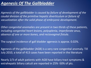 Agenesis Of The Gallbladder
Agenesis of the gallbladder is caused by failure of development of the
caudal division of the primitive hepatic diverticulum or failure of
vacuolization after the solid phase of embryonic development.
Other congenital anomalies are present in two thirds of these patients,
including congenital heart lesions, polysplenia, imperforate anus,
absence of one or more bones, and rectovaginal fistula.
The surgical incidence of gall bladder agenesis is approx. 0.02%.
Agenesis of the gallbladder (AGB) is a very rare congenital anomaly. Till
July 2010, a total of 413 cases have been reported in the literature
Nearly 2/3 of adult patients with AGB have biliary tract symptoms &
extrahepatic biliary calculi are reported in 25% -50% of pts.
 