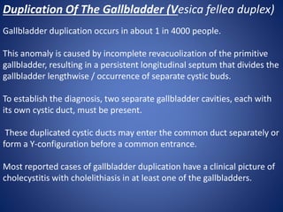 Duplication Of The Gallbladder (Vesica fellea duplex)
Gallbladder duplication occurs in about 1 in 4000 people.
This anomaly is caused by incomplete revacuolization of the primitive
gallbladder, resulting in a persistent longitudinal septum that divides the
gallbladder lengthwise / occurrence of separate cystic buds.
To establish the diagnosis, two separate gallbladder cavities, each with
its own cystic duct, must be present.
These duplicated cystic ducts may enter the common duct separately or
form a Y-configuration before a common entrance.
Most reported cases of gallbladder duplication have a clinical picture of
cholecystitis with cholelithiasis in at least one of the gallbladders.
 