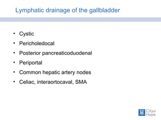 Lymphatic drainage of the gallbladder
• Cystic
• Pericholedocal
• Posterior pancreaticoduodenal
• Periportal
• Common hepatic artery nodes
• Celiac, interaortocaval, SMA
 