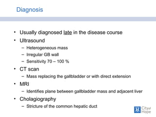Diagnosis
• Usually diagnosed late in the disease course
• Ultrasound
– Heterogeneous mass
– Irregular GB wall
– Sensitivity 70 – 100 %
• CT scan
– Mass replacing the gallbladder or with direct extension
• MRI
– Identifies plane between gallbladder mass and adjacent liver
• Cholagiography
– Stricture of the common hepatic duct
 