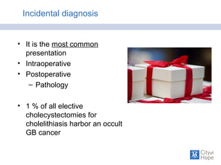 Incidental diagnosis
• It is the most common
presentation
• Intraoperative
• Postoperative
– Pathology
• 1 % of all elective
cholecystectomies for
cholelithiasis harbor an occult
GB cancer
 
