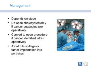 Management
• Depends on stage
• Do open cholecystectomy
if cancer suspected pre-
operatively
• Convert to open procedure
if cancer identified intra-
operatively
• Avoid bile spillage or
tumor implantation into
port sites
 