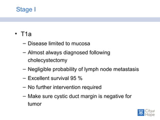 Stage I
• T1a
– Disease limited to mucosa
– Almost always diagnosed following
cholecystectomy
– Negligible probability of lymph node metastasis
– Excellent survival 95 %
– No further intervention required
– Make sure cystic duct margin is negative for
tumor
 