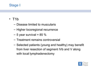 Stage I
• T1b
– Disease limited to muscularis
– Higher locoregional recurrence
– 5 year survival = 85 %
– Treatment remains controversial
– Selected patients (young and healthy) may benefit
from liver resection of segment IVb and V along
with local lymphadenectomy
 