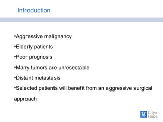 Introduction
•Aggressive malignancy
•Elderly patients
•Poor prognosis
•Many tumors are unresectable
•Distant metastasis
•Selected patients will benefit from an aggressive surgical
approach
 