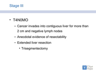 Stage III
• T4N0MO
– Cancer invades into contiguous liver for more than
2 cm and negative lymph nodes
– Anecdotal evidence of resectability
– Extended liver resection
• Trisegmentectomy
 