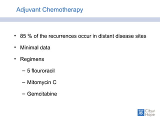 Adjuvant Chemotherapy
• 85 % of the recurrences occur in distant disease sites
• Minimal data
• Regimens
– 5 flouroracil
– Mitomycin C
– Gemcitabine
 