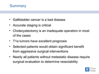 Summary
• Gallbladder cancer is a bad disease
• Accurate staging is critical
• Cholecystectomy is an inadequate operation in most
of the cases
• T1a tumors have excellent prognosis
• Selected patients would obtain significant benefit
from aggressive surgical interventions
• Nearly all patients without metastatic disease require
surgical evaluation to determine resectability
 