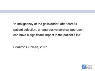 “In malignancy of the gallbladder, after careful
patient selection, an aggressive surgical approach
can have a significant impact in the patient’s life”
Eduardo Guzman, 2007
 