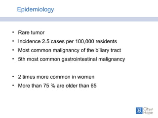 Epidemiology
• Rare tumor
• Incidence 2.5 cases per 100,000 residents
• Most common malignancy of the biliary tract
• 5th most common gastrointestinal malignancy
• 2 times more common in women
• More than 75 % are older than 65
 