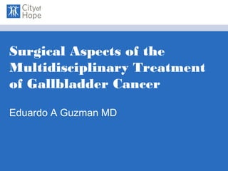 Surgical Aspects of the
Multidisciplinary Treatment
of Gallbladder Cancer
Eduardo A Guzman MD
 