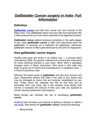 Gallbladder Cancer surgery in India- Full
              Information
Definition
Gallbladder cancer and bile duct cancer are rare cancers of the
biliary tract. Your gallbladder stores and your bile duct transports bile,
a fluid produced by your liver that's essential to the digestive process.

Gallbladder cancer seldom produces symptoms in the early stages.
In fact, early gallbladder cancer is often only discovered when the
gallbladder is removed as a treatment for gallstones. Otherwise,
gallbladder cancer is often quite advanced by the time it's diagnosed.

How gallbladder cancer begins
Healthy cells grow and divide in an orderly way — a process that's
controlled by DNA, the genetic material that contains the instructions
for every chemical process in your body. When DNA is damaged,
changes occur in these instructions. One result is that cells may
begin to grow out of control and eventually form a malignant tumor —
a mass of cancerous cells.

Although the exact cause of gallbladder and bile duct cancers isn't
clear, researchers believe that DNA in the cells of your biliary tract
may be damaged by toxins that are routinely metabolized by your
liver. These toxins are released into bile so that they can be
eliminated from your body. But if bile empties more slowly than
normal, it increases the amount of time your cells are exposed to
cancer-causing substances (carcinogens).

Being female can increase the risk of developing gallbladder
cancer.

Anything that increases your chance of getting a disease is called a
risk factor. Risk factors for gallbladder cancer include the following:

   •   Being female.
 