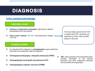  Evidence of obstructive cholestasis: high levels of alkaline
phosphatase (ALP) and bilirubin
 Serum tumor markers: CA 19-9, carcinoembryonic antígen
y CA-125
Laboratory exam
The most widely used is the CA-19-9
In patients with CEP sensitivity and
specificity for CCA is 79% and 98%.
Values of 129 U/mll
Imaging studies
 An essential tool for diagnosis is colangiography: gives anatomical
information and material to make the diagnosis.
 Cholangiopancreatography retrograde endoscopic (CPRE)
 Cholangiography transhepátic percutaneous (CTH)
 Cholangiography magnetic resonance (CPRM)
 TAC: Used primarily for the preoperative plan:
provides information of the vascular
structures and other anatomical structures
that may affect the surgical plan.
CHOLANGIOCARCINOMA
 